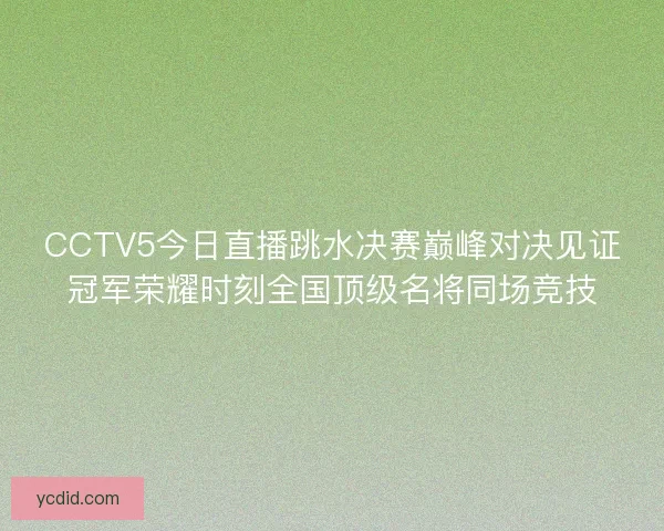 CCTV5今日直播跳水决赛巅峰对决见证冠军荣耀时刻全国顶级名将同场竞技