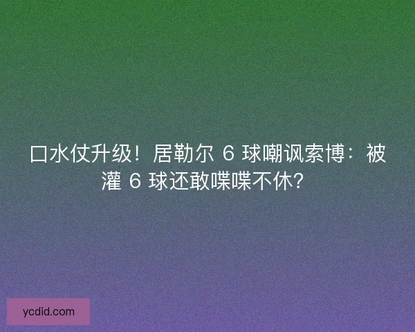 口水仗升级！居勒尔 6 球嘲讽索博：被灌 6 球还敢喋喋不休？