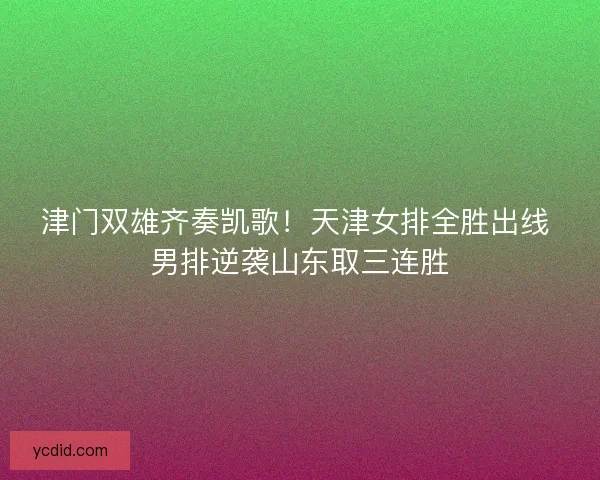 津门双雄齐奏凯歌！天津女排全胜出线 男排逆袭山东取三连胜