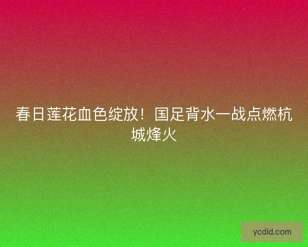 春日莲花血色绽放！国足背水一战点燃杭城烽火